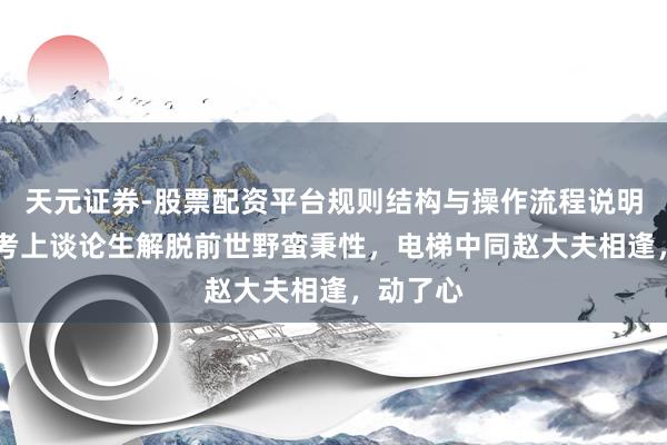天元证券-股票配资平台规则结构与操作流程说明 邱莹莹考上谈论生解脱前世野蛮秉性，电梯中同赵大夫相逢，动了心