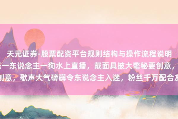 天元证券-股票配资平台规则结构与操作流程说明 沧海一舟才艺主播一筏一东说念主一狗水上直播，戴面具披大氅秘要创意，歌声大气磅礴令东说念主入迷，粉丝千万配合友爱全凭实力得回喜爱