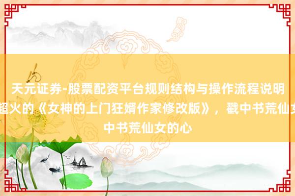 天元证券-股票配资平台规则结构与操作流程说明 近期超火的《女神的上门狂婿作家修改版》，戳中书荒仙女的心