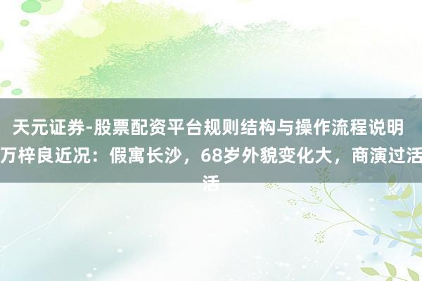 天元证券-股票配资平台规则结构与操作流程说明 万梓良近况：假寓长沙，68岁外貌变化大，商演过活