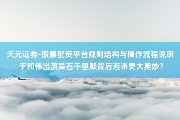 天元证券-股票配资平台规则结构与操作流程说明 于和伟出演吴石千里默背后避讳更大奥妙？