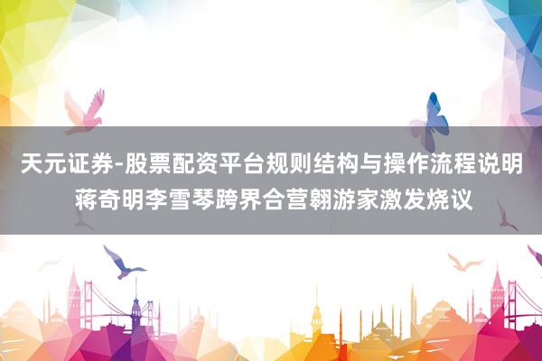 天元证券-股票配资平台规则结构与操作流程说明 蒋奇明李雪琴跨界合营翱游家激发烧议