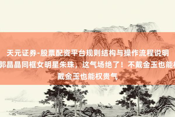 天元证券-股票配资平台规则结构与操作流程说明 44岁郭晶晶同框女明星朱珠，这气场绝了！不戴金玉也能权贵气