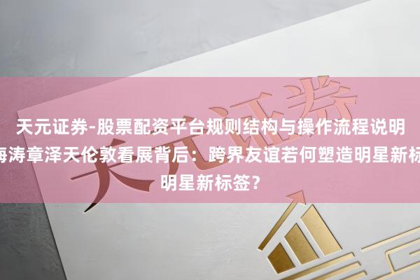 天元证券-股票配资平台规则结构与操作流程说明 杜海涛章泽天伦敦看展背后：跨界友谊若何塑造明星新标签？