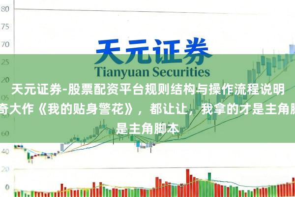 天元证券-股票配资平台规则结构与操作流程说明 传奇大作《我的贴身警花》，都让让，我拿的才是主角脚本