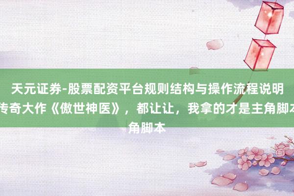 天元证券-股票配资平台规则结构与操作流程说明 传奇大作《傲世神医》，都让让，我拿的才是主角脚本