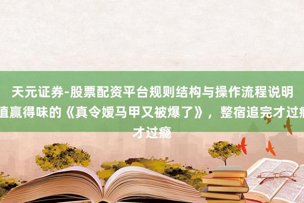 天元证券-股票配资平台规则结构与操作流程说明 值赢得味的《真令嫒马甲又被爆了》，整宿追完才过瘾