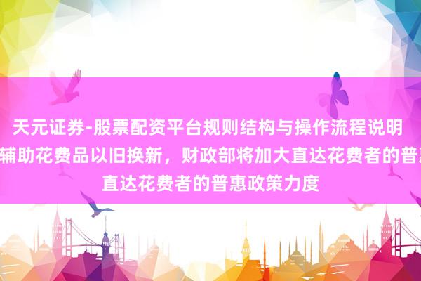 天元证券-股票配资平台规则结构与操作流程说明 2500 亿元辅助花费品以旧换新，财政部将加大直达花费者的普惠政策力度