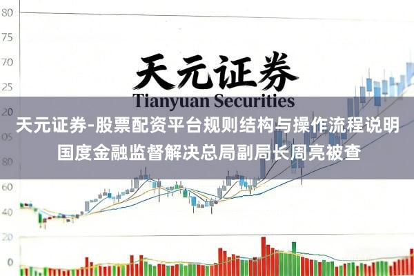 天元证券-股票配资平台规则结构与操作流程说明 国度金融监督解决总局副局长周亮被查