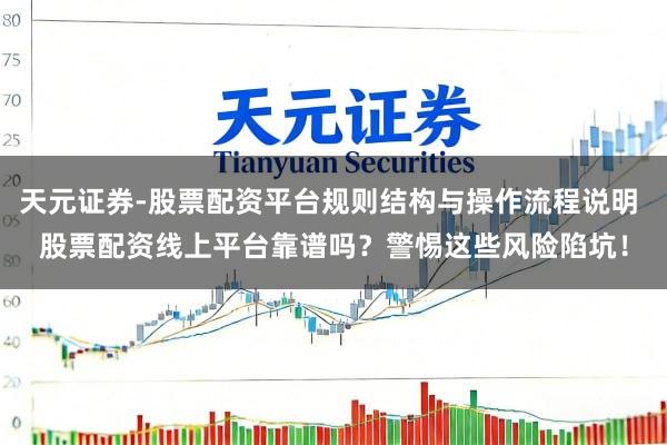 天元证券-股票配资平台规则结构与操作流程说明 股票配资线上平台靠谱吗？警惕这些风险陷坑！