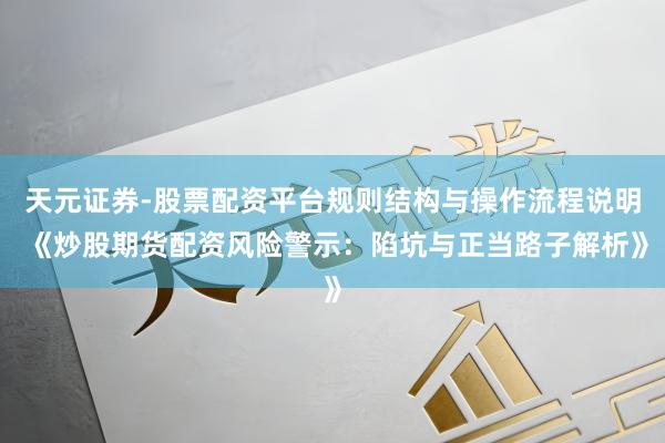 天元证券-股票配资平台规则结构与操作流程说明 《炒股期货配资风险警示：陷坑与正当路子解析》