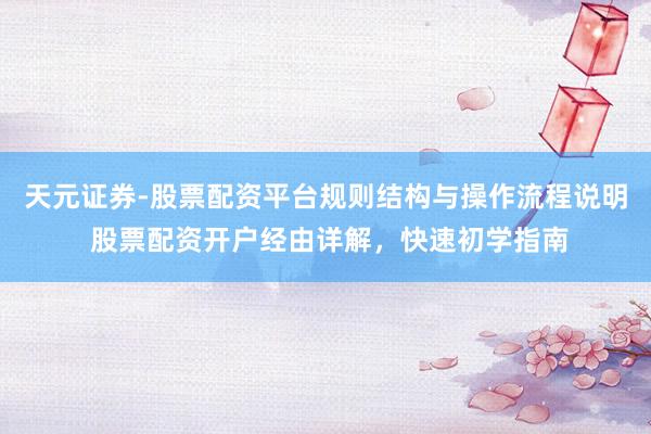 天元证券-股票配资平台规则结构与操作流程说明 股票配资开户经由详解，快速初学指南