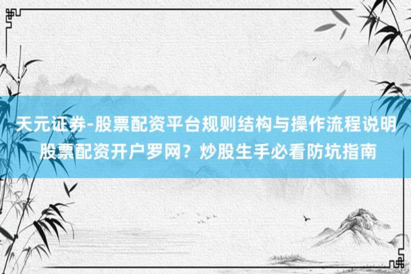 天元证券-股票配资平台规则结构与操作流程说明 股票配资开户罗网？炒股生手必看防坑指南