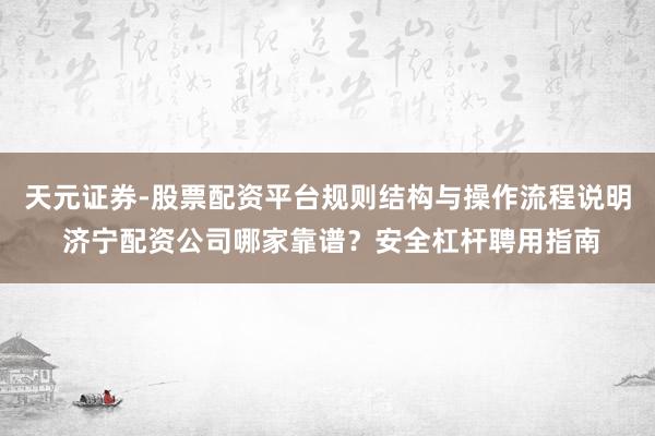 天元证券-股票配资平台规则结构与操作流程说明 济宁配资公司哪家靠谱？安全杠杆聘用指南