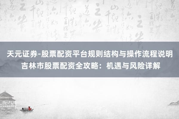 天元证券-股票配资平台规则结构与操作流程说明 吉林市股票配资全攻略：机遇与风险详解