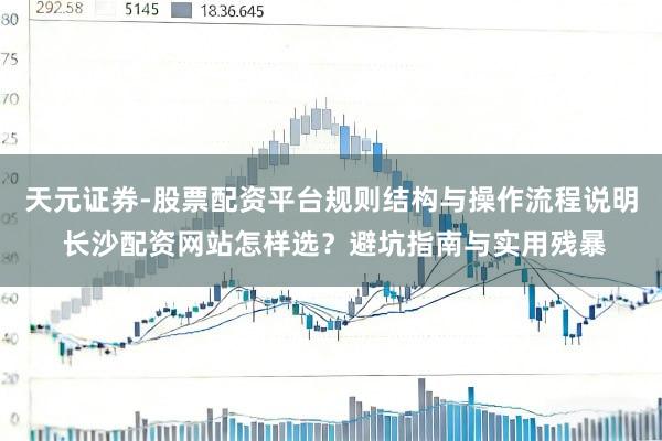 天元证券-股票配资平台规则结构与操作流程说明 长沙配资网站怎样选？避坑指南与实用残暴