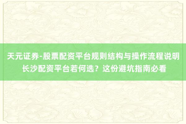 天元证券-股票配资平台规则结构与操作流程说明 长沙配资平台若何选？这份避坑指南必看
