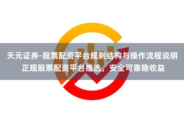 天元证券-股票配资平台规则结构与操作流程说明 正规股票配资平台推选，安全可靠稳收益