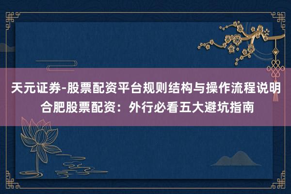 天元证券-股票配资平台规则结构与操作流程说明 合肥股票配资:外行必看五大避坑指南