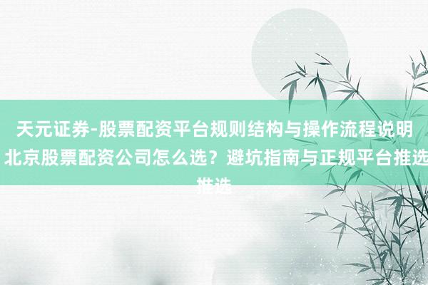 天元证券-股票配资平台规则结构与操作流程说明 北京股票配资公司怎么选？避坑指南与正规平台推选